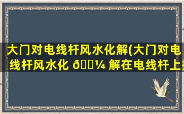大门对电线杆风水化解(大门对电线杆风水化 🐼 解在电线杆上挂 🌻 国旗可以吗)